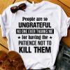 People Are So Ungrateful No One Ever Thanks Me For Having The Patience Not To Kill Them T-Shirt AL